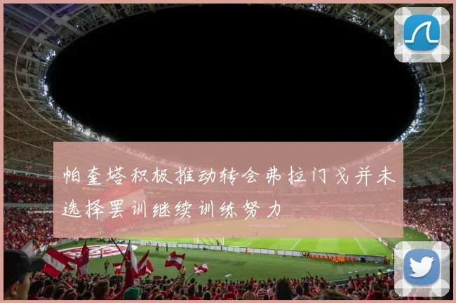 帕奎塔积极推动转会弗拉门戈并未选择罢训继续训练努力