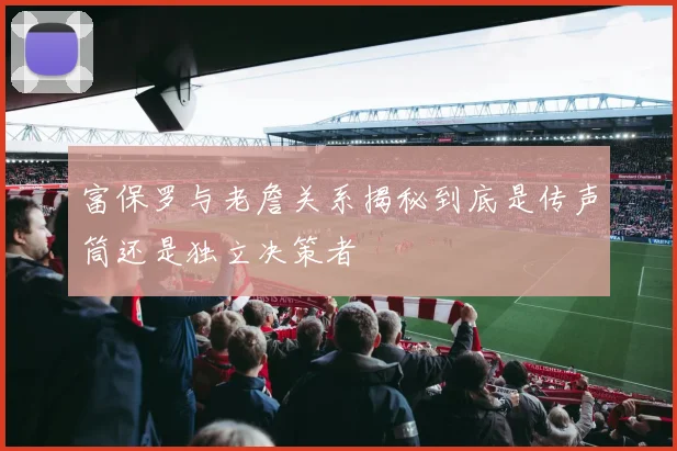 富保罗与老詹关系揭秘到底是传声筒还是独立决策者