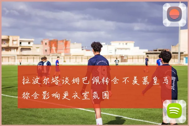 拉波尔塔谈姆巴佩转会不羡慕皇马称会影响更衣室氛围
