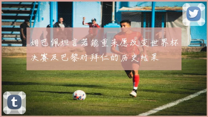 姆巴佩坦言若能重来愿改变世界杯决赛及巴黎对拜仁的历史结果