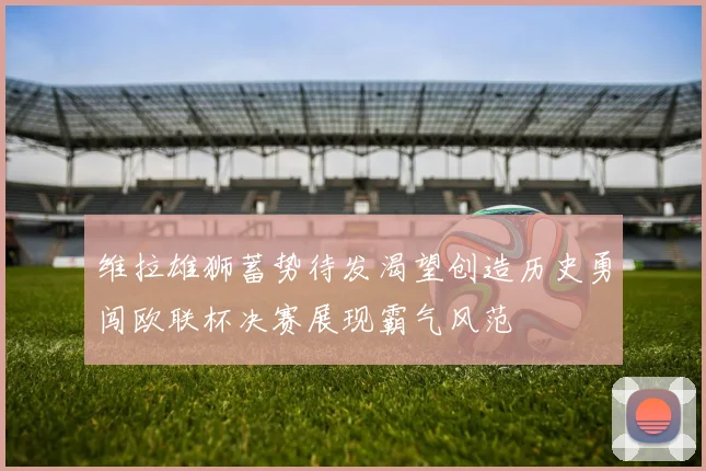 维拉雄狮蓄势待发渴望创造历史勇闯欧联杯决赛展现霸气风范