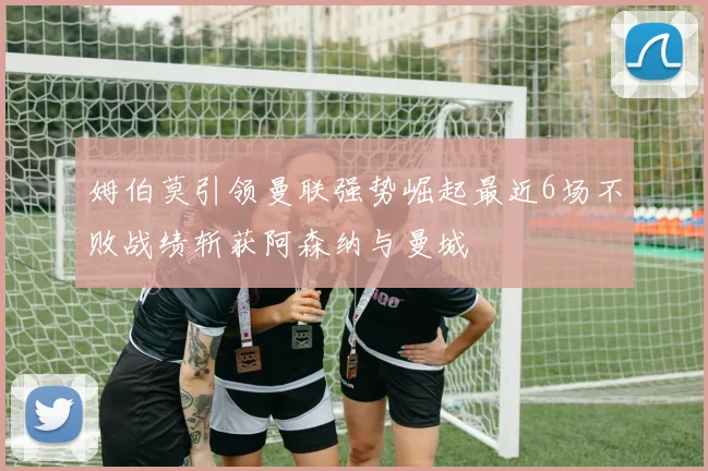 姆伯莫引领曼联强势崛起最近6场不败战绩斩获阿森纳与曼城