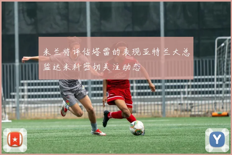 米兰将评估塔雷的表现亚特兰大总监达米科密切关注动态