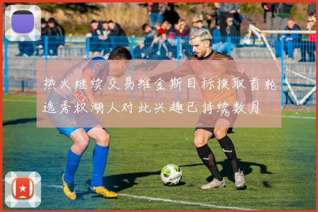 热火继续交易维金斯目标换取首轮选秀权湖人对此兴趣已持续数月