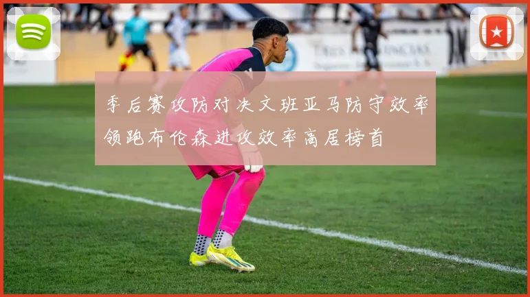 季后赛攻防对决文班亚马防守效率领跑布伦森进攻效率高居榜首