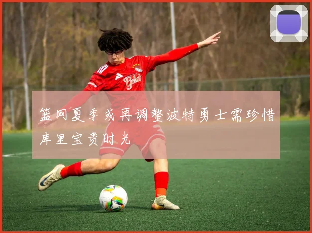篮网夏季或再调整波特勇士需珍惜库里宝贵时光