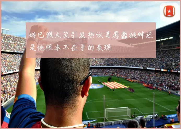 姆巴佩大笑引发热议是愚蠢挑衅还是他根本不在乎的表现