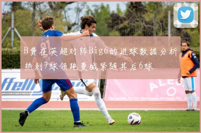 B费在英超对阵Big6的进球数据分析热刺7球领跑曼城紧随其后6球