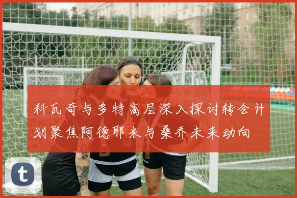 科瓦奇与多特高层深入探讨转会计划聚焦阿德耶米与桑乔未来动向