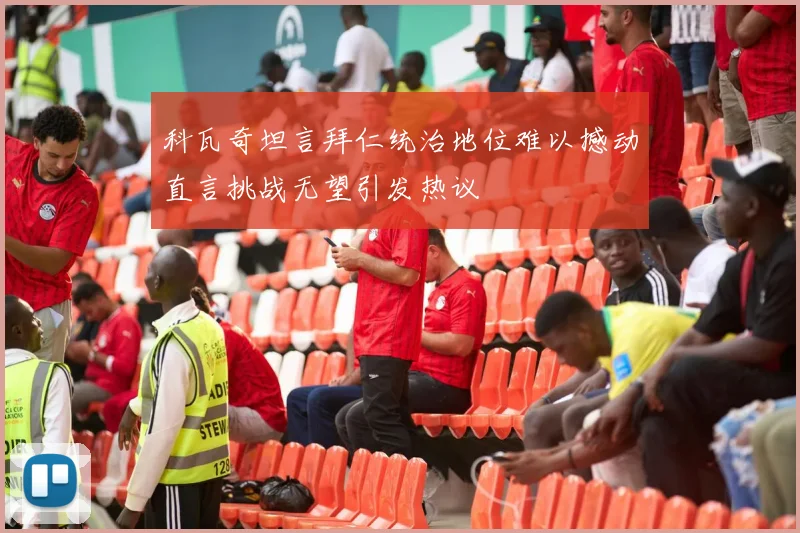 科瓦奇坦言拜仁统治地位难以撼动直言挑战无望引发热议