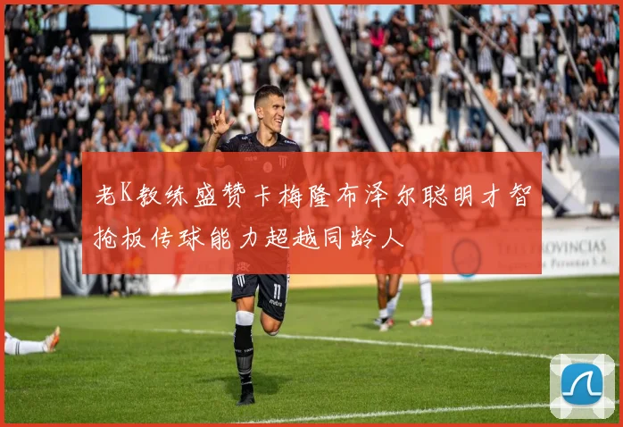 老K教练盛赞卡梅隆布泽尔聪明才智抢板传球能力超越同龄人