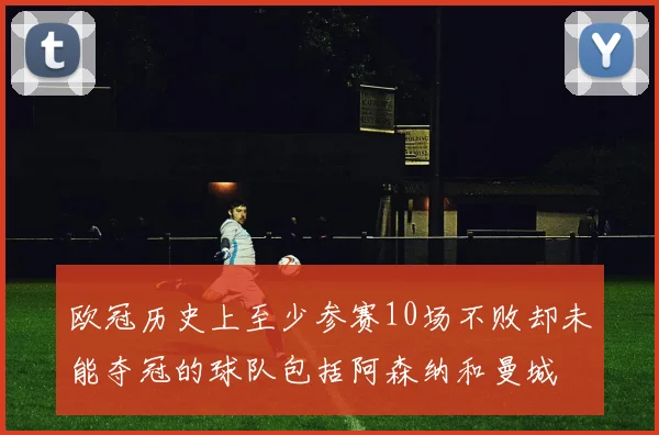 欧冠历史上至少参赛10场不败却未能夺冠的球队包括阿森纳和曼城