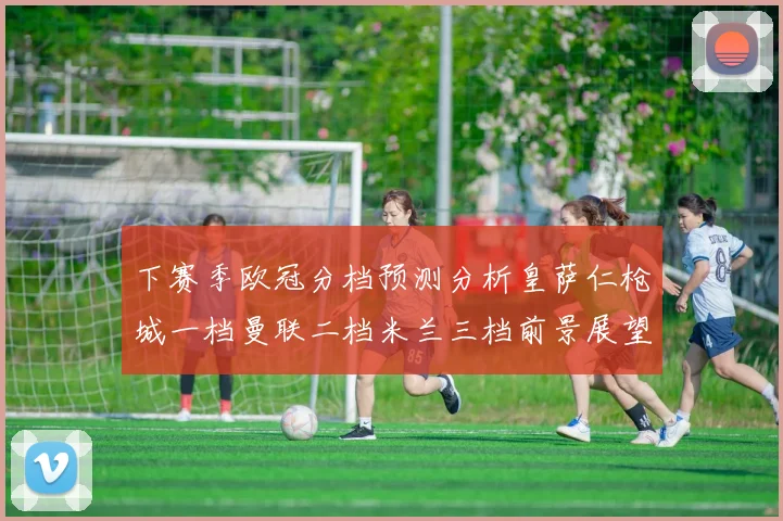 下赛季欧冠分档预测分析皇萨仁枪城一档曼联二档米兰三档前景展望