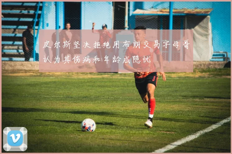 皮尔斯坚决拒绝用布朗交易字母哥认为其伤病和年龄成隐忧