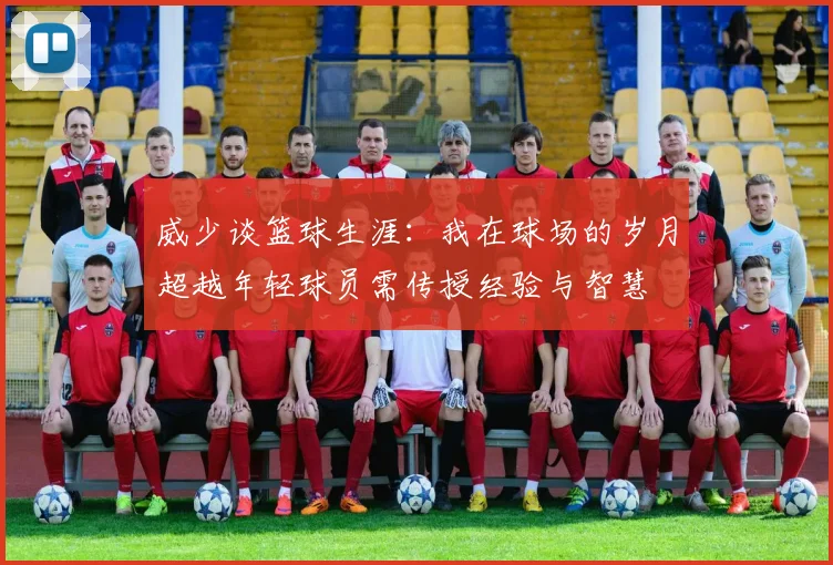 威少谈篮球生涯：我在球场的岁月超越年轻球员需传授经验与智慧