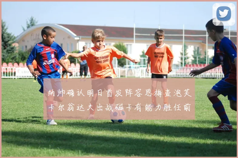 纳帅确认明日首发阵容恩梅查泡芙卡尔翁达夫出战磁卡有能力胜任前腰位置