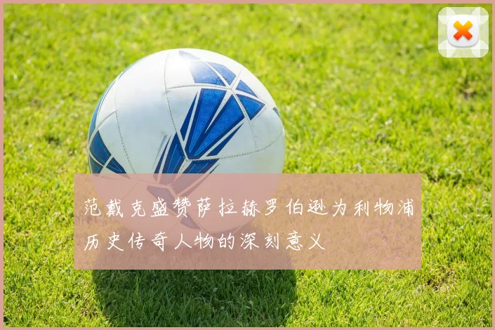 范戴克盛赞萨拉赫罗伯逊为利物浦历史传奇人物的深刻意义