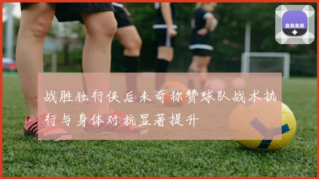 战胜独行侠后米奇称赞球队战术执行与身体对抗显著提升