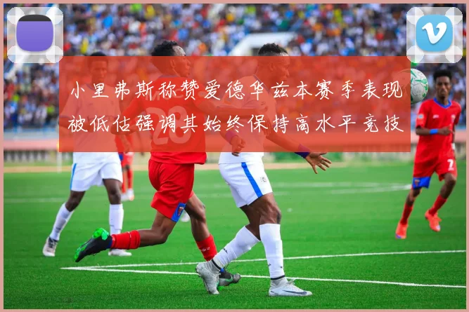 小里弗斯称赞爱德华兹本赛季表现被低估强调其始终保持高水平竞技状态