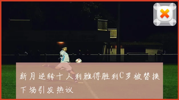 新月逆转十人利雅得胜利C罗被替换下场引发热议
