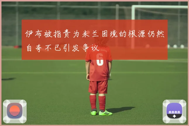 伊布被指责为米兰困境的根源仍然自夸不已引发争议