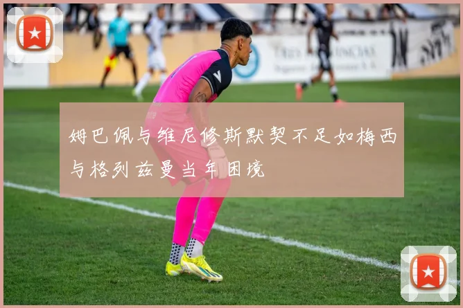 姆巴佩与维尼修斯默契不足如梅西与格列兹曼当年困境